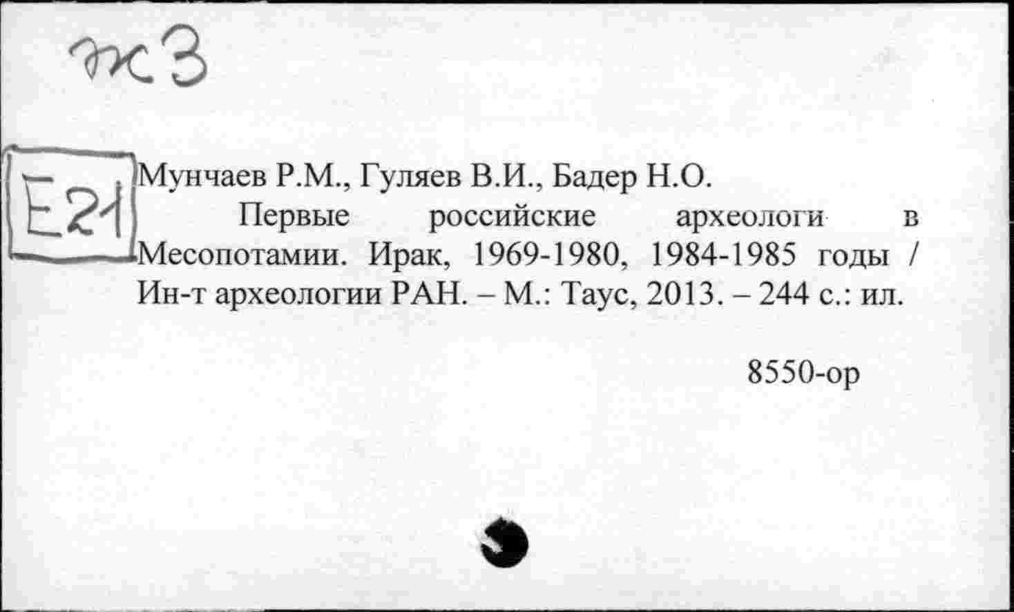 ﻿

Мунчаев Р.М., Гуляев В.И., Бадер Н.О.
Первые российские археологи в Месопотамии. Ирак, 1969-1980, 1984-1985 годы / Ин-т археологии РАН. - М.: Таус, 2013. - 244 с.: ил.
8550-ор